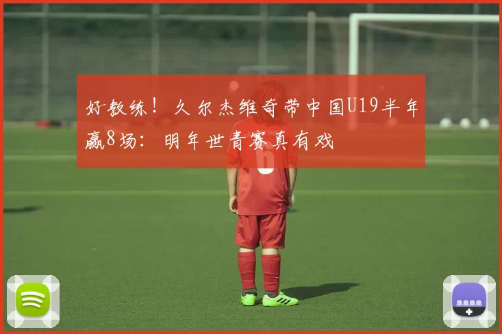 好教练！久尔杰维奇带中国U19半年赢8场：明年世青赛真有戏