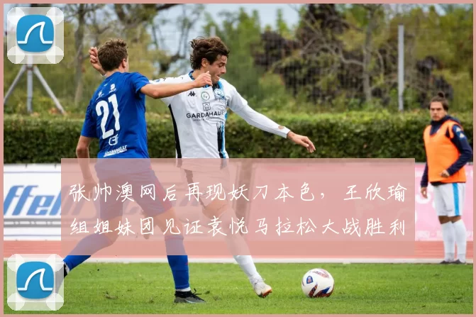 张帅澳网后再现妖刀本色，王欣瑜组姐妹团见证袁悦马拉松大战胜利
